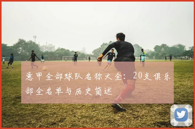 意甲全部球队名称大全:20支俱乐部全名单与历史简述