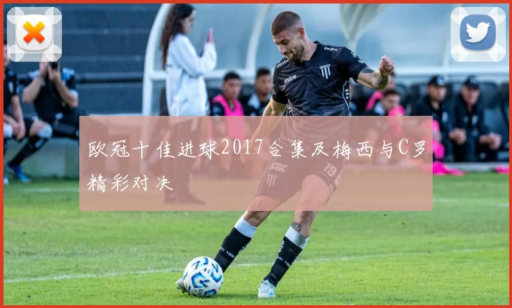 欧冠十佳进球2017合集及梅西与C罗精彩对决